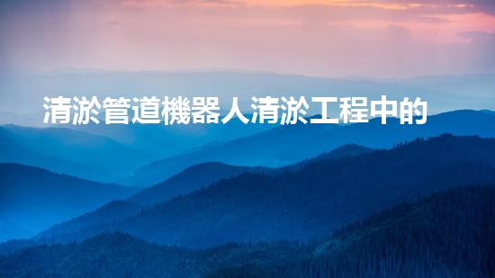清淤管道機器人清淤工程中的關(guān)鍵技術(shù)和挑戰(zhàn)你明白嗎？揭秘背后的秘密與技巧！